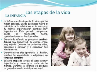 Las etapas de la vida LA INFANCIA La infancia es la etapa de la vida que tú mejor conoces. Desde que naces hasta el principio de la adolescencia, tu cuerpo y tu mente experimentan cambios muy importantes. Este periodo comprende desde el nacimiento hasta, aproximadamente, los doce años. Durante la infancia se producen  cambios físicos  muy llamativos. Tu cuerpo crece muy rápido. Durante los primeros años, aprendes a caminar y a coordinar tus movimientos.  Durante estos años aprendes a hablar, amplías tu vocabulario y adquieres un  lenguaje completo. En esta etapa de la vida, el juego es muy importante y ocupa gran parte de tu tiempo. Durante la infancia se produce un gran desarrollo social y emocional. 
