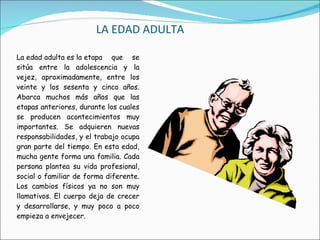 LA EDAD ADULTA La edad adulta es la etapa que se sitúa entre la adolescencia y la vejez, aproximadamente, entre los veinte y los sesenta y cinco años. Abarca muchos más años que las etapas anteriores, durante los cuales se producen acontecimientos muy importantes. Se adquieren nuevas responsabilidades, y el trabajo ocupa gran parte del tiempo. En esta edad, mucha gente forma una familia. Cada persona plantea su vida profesional, social o familiar de forma diferente. Los cambios físicos ya no son muy llamativos. El cuerpo deja de crecer y desarrollarse, y muy poco a poco empieza a envejecer. 