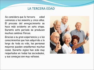 LA TERCERA EDAD Se considera que la tercera edad comienza a los sesenta y cinco años. El proceso del envejecimiento se hace más evidente en esta etapa. Durante este periodo se producen muchos cambios físicos. Gracias a su gran experiencia y a los conocimientos que han adquirido a lo largo de toda su vida, las personas mayores pueden enseñarnos muchas cosas. Durante siglos han sido muy respetados en todas las sociedades, y sus consejos son muy valiosos. 