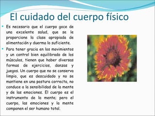 El cuidado del cuerpo físico Es necesario que el cuerpo goce de una excelente salud, que se le proporcione la clase apropiada de alimentación y duerma lo suficiente. Para tener gracia en los movimientos y un control bien equilibrado de los músculos, tienen que haber diversas formas de ejercicios, danzas y juegos. Un cuerpo que no se conserva limpio, que es descuidado y no se mantiene en una postura correcta, no conduce a la sensibilidad de la mente y de las emociones. El cuerpo es el instrumento de la mente; pero el cuerpo, las emociones y la mente componen el ser humano total. 