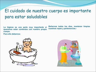 El cuidado de nuestro cuerpo es importante para estar saludables La higiene es una parte muy importante si queremos estar contentos con nuestro propio cuerpo. Para ello debemos: Bañarnos todos los días, mantener limpias nuestras ropas y pertenencias.- 