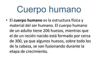 Cuerpo humano
• El cuerpo humano es la estructura física y
  material del ser humano. El cuerpo humano
  de un adulto tiene 206 huesos, mientras que
  el de un recién nacido está formado por cerca
  de 300, ya que algunos huesos, sobre todo los
  de la cabeza, se van fusionando durante la
  etapa de crecimiento.
 