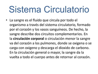 Sistema Circulatorio
• La sangre es el fluido que circula por todo el
  organismo a través del sistema circulatorio, formado
  por el corazón y los vasos sanguíneos. De hecho, la
  sangre describe dos circuitos complementarios. En
  la circulación corporal o circulación menor la sangre
  va del corazón a los pulmones, donde se oxigena o se
  carga con oxigeno y descarga el dioxido de carbono.
  En la circulación general o mayor, la sangre da la
  vuelta a todo el cuerpo antes de retornar al corazón.
 