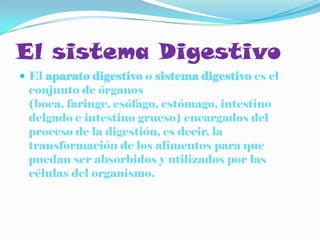El sistema Digestivo
 El aparato digestivo o sistema digestivo es el
 conjunto de órganos
 (boca, faringe, esófago, estómago, intestino
 delgado e intestino grueso) encargados del
 proceso de la digestión, es decir, la
 transformación de los alimentos para que
 puedan ser absorbidos y utilizados por las
 células del organismo.
 