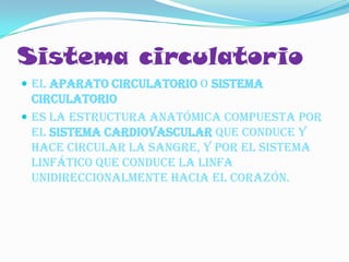 Sistema circulatorio
 El aparato circulatorio o sistema
  circulatorio
 es la estructura anatómica compuesta por
  el sistema cardiovascular que conduce y
  hace circular la sangre, y por el sistema
  linfático que conduce la linfa
  unidireccionalmente hacia el corazón.
 
