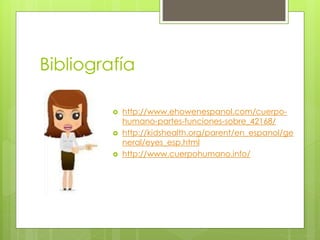 Bibliografía
 http://www.ehowenespanol.com/cuerpo-
humano-partes-funciones-sobre_42168/
 http://kidshealth.org/parent/en_espanol/ge
neral/eyes_esp.html
 http://www.cuerpohumano.info/
 