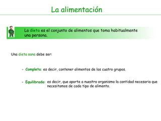 La alimentación La  dieta  es el conjunto de alimentos que toma habitualmente una persona. Una  dieta sana  debe ser: -  Completa : -  Equilibrada : es decir, contener alimentos de los cuatro grupos. es decir, que aporte a nuestro organismo la cantidad necesaria que necesitamos de cada tipo de alimento.  