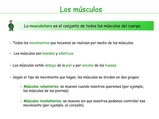 Los músculos La  musculatura   es el conjunto de todos los músculos del cuerpo. -  Todos los  movimientos  que hacemos se realizan por medio de los músculos. -   Los músculos son  blandos  y  elásticos . -  Los músculos están  debajo  de la  piel  y por  encima  de los  huesos . -  Según el tipo de movimiento que hagan, los músculos se dividen en dos grupos: -  Músculos voluntarios : se mueven cuando nosotros queremos (por ejemplo,  los músculos de las piernas).  -  Músculos involuntarios : se mueven sin que nosotros podamos controlar ese movimiento (por ejemplo, el corazón).  