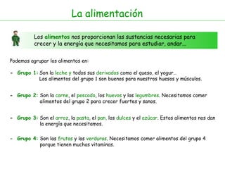 La alimentación Los  alimentos  nos proporcionan las sustancias necesarias para crecer y la energía que necesitamos para estudiar, andar... Podemos agrupar los alimentos en:  -  Grupo 1: -  Grupo 2: Son la  leche   y  todos sus  derivados  como el queso, el yogur…  Los alimentos del grupo 1 son buenos para nuestros huesos y músculos. Son la  carne , el  pescado , los  huevos  y las  legumbres . Necesitamos comer  alimentos del grupo 2 para crecer fuertes y sanos. -  Grupo 3: Son el  arroz , la  pasta , el  pan,  los  dulces  y el  azúcar . Estos alimentos nos dan  la energía que necesitamos. -  Grupo 4: Son las  frutas  y las  verduras . Necesitamos comer alimentos del grupo 4  porque tienen muchas vitaminas. 