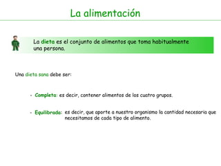 La alimentación La  dieta  es el conjunto de alimentos que toma habitualmente una persona. Una  dieta sana  debe ser: -  Completa : -  Equilibrada : es decir, contener alimentos de los cuatro grupos. es decir, que aporte a nuestro organismo la cantidad necesaria que necesitamos de cada tipo de alimento.  