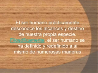 El ser humano prácticamente desconoce los alcances y destino de nuestra propia especie. Filosóficamente, el ser humano se ha definido y redefinido a sí mismo de numerosas maneras