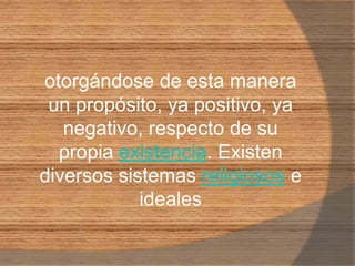 otorgándose de esta manera un propósito, ya positivo, ya negativo, respecto de su propia existencia. Existen diversos sistemas religiosos e ideales 