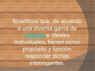 filosóficos que, de acuerdo a una diversa gama de culturas e ideales individuales, tienen como propósito y función responder dichas interrogantes. 