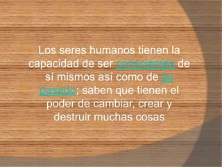 Los seres humanos tienen la capacidad de ser conscientes de sí mismos así como de su pasado; saben que tienen el poder de cambiar, crear y destruir muchas cosas