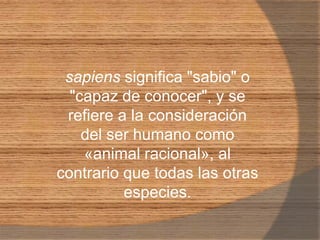 sapiens significa "sabio" o "capaz de conocer", y se refiere a la consideración del ser humano como «animal racional», al contrario que todas las otras especies.