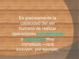 Es precisamente la capacidad del ser humano de realizar operaciones conceptuales y simbólicas muy complejas —que incluyen, por ejemplo,