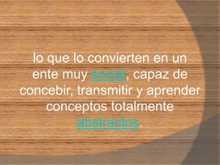 lo que lo convierten en un ente muy social, capaz de concebir, transmitir y aprender conceptos totalmente abstractos.
