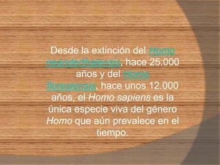Desde la extinción del Homo neanderthalensis, hace 25.000 años y del Homo floresiensis, hace unos 12.000 años, el Homo sapiens es la única especie viva del género Homo que aún prevalece en el tiempo.