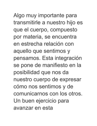 Algo muy importante para
transmitirle a nuestro hijo es
que el cuerpo, compuesto
por materia, se encuentra
en estrecha relación con
aquello que sentimos y
pensamos. Esta integración
se pone de manifiesto en la
posibilidad que nos da
nuestro cuerpo de expresar
cómo nos sentimos y de
comunicarnos con los otros.
Un buen ejercicio para
avanzar en esta
 