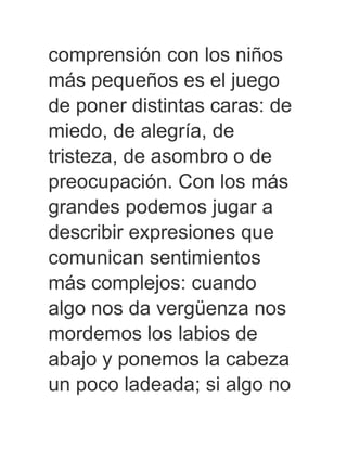 comprensión con los niños
más pequeños es el juego
de poner distintas caras: de
miedo, de alegría, de
tristeza, de asombro o de
preocupación. Con los más
grandes podemos jugar a
describir expresiones que
comunican sentimientos
más complejos: cuando
algo nos da vergüenza nos
mordemos los labios de
abajo y ponemos la cabeza
un poco ladeada; si algo no
 