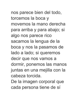 nos parece bien del todo,
torcemos la boca y
movemos la mano derecha
para arriba y para abajo; si
algo nos parece rico
sacamos la lengua de la
boca y nos la pasamos de
lado a lado; si queremos
decir que nos vamos a
dormir, ponemos las manos
juntas en una mejilla con la
cabeza torcida.
De la imagen corporal que
cada persona tiene de sí
 