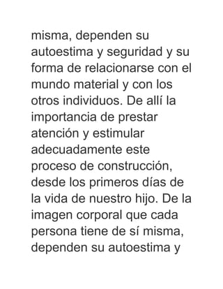misma, dependen su
autoestima y seguridad y su
forma de relacionarse con el
mundo material y con los
otros individuos. De allí la
importancia de prestar
atención y estimular
adecuadamente este
proceso de construcción,
desde los primeros días de
la vida de nuestro hijo. De la
imagen corporal que cada
persona tiene de sí misma,
dependen su autoestima y
 