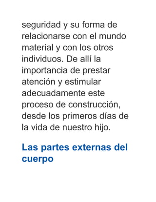 seguridad y su forma de
relacionarse con el mundo
material y con los otros
individuos. De allí la
importancia de prestar
atención y estimular
adecuadamente este
proceso de construcción,
desde los primeros días de
la vida de nuestro hijo.
Las partes externas del
cuerpo
 