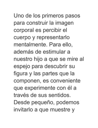 Uno de los primeros pasos
para construir la imagen
corporal es percibir el
cuerpo y representarlo
mentalmente. Para ello,
además de estimular a
nuestro hijo a que se mire al
espejo para descubrir su
figura y las partes que la
componen, es conveniente
que experimente con él a
través de sus sentidos.
Desde pequeño, podemos
invitarlo a que muestre y
 
