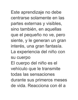 Este aprendizaje no debe
centrarse solamente en las
partes externas y visibles,
sino también, en aquellas
que el pequeño no ve, pero
siente, y le generan un gran
interés, una gran fantasía.
La experiencia del niño con
su cuerpo
El cuerpo del niño es el
vehículo que le transmite
todas las sensaciones
durante sus primeros meses
de vida. Reacciona con él a
 