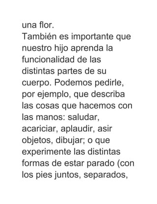 una flor.
También es importante que
nuestro hijo aprenda la
funcionalidad de las
distintas partes de su
cuerpo. Podemos pedirle,
por ejemplo, que describa
las cosas que hacemos con
las manos: saludar,
acariciar, aplaudir, asir
objetos, dibujar; o que
experimente las distintas
formas de estar parado (con
los pies juntos, separados,
 