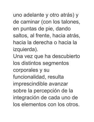 uno adelante y otro atrás) y
de caminar (con los talones,
en puntas de pie, dando
saltos, al frente, hacia atrás,
hacia la derecha o hacia la
izquierda).
Una vez que ha descubierto
los distintos segmentos
corporales y su
funcionalidad, resulta
imprescindible avanzar
sobre la percepción de la
integración de cada uno de
los elementos con los otros.
 