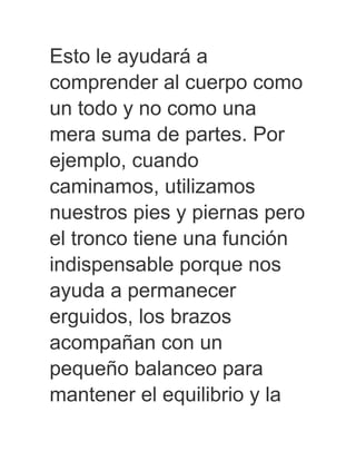 Esto le ayudará a
comprender al cuerpo como
un todo y no como una
mera suma de partes. Por
ejemplo, cuando
caminamos, utilizamos
nuestros pies y piernas pero
el tronco tiene una función
indispensable porque nos
ayuda a permanecer
erguidos, los brazos
acompañan con un
pequeño balanceo para
mantener el equilibrio y la
 