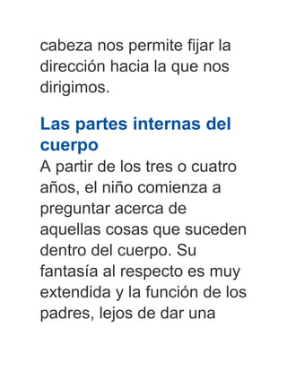 cabeza nos permite fijar la
dirección hacia la que nos
dirigimos.
Las partes internas del
cuerpo
A partir de los tres o cuatro
años, el niño comienza a
preguntar acerca de
aquellas cosas que suceden
dentro del cuerpo. Su
fantasía al respecto es muy
extendida y la función de los
padres, lejos de dar una
 