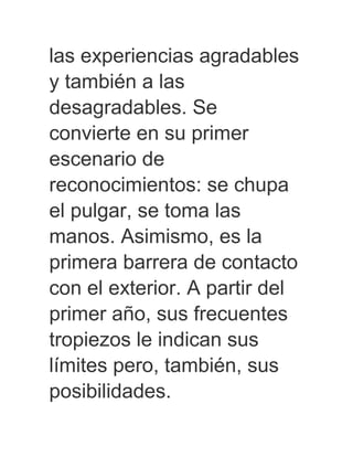 las experiencias agradables
y también a las
desagradables. Se
convierte en su primer
escenario de
reconocimientos: se chupa
el pulgar, se toma las
manos. Asimismo, es la
primera barrera de contacto
con el exterior. A partir del
primer año, sus frecuentes
tropiezos le indican sus
límites pero, también, sus
posibilidades.
 