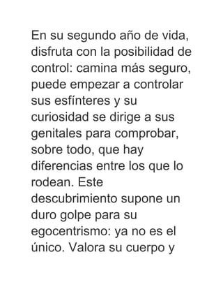En su segundo año de vida,
disfruta con la posibilidad de
control: camina más seguro,
puede empezar a controlar
sus esfínteres y su
curiosidad se dirige a sus
genitales para comprobar,
sobre todo, que hay
diferencias entre los que lo
rodean. Este
descubrimiento supone un
duro golpe para su
egocentrismo: ya no es el
único. Valora su cuerpo y
 