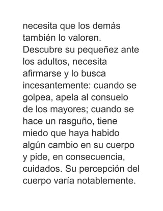 necesita que los demás
también lo valoren.
Descubre su pequeñez ante
los adultos, necesita
afirmarse y lo busca
incesantemente: cuando se
golpea, apela al consuelo
de los mayores; cuando se
hace un rasguño, tiene
miedo que haya habido
algún cambio en su cuerpo
y pide, en consecuencia,
cuidados. Su percepción del
cuerpo varía notablemente.
 