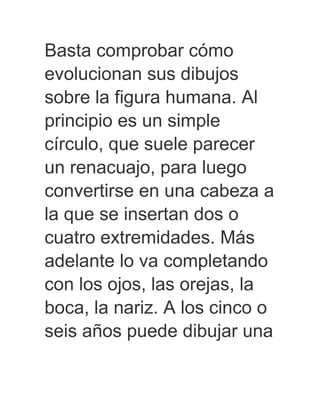 Basta comprobar cómo
evolucionan sus dibujos
sobre la figura humana. Al
principio es un simple
círculo, que suele parecer
un renacuajo, para luego
convertirse en una cabeza a
la que se insertan dos o
cuatro extremidades. Más
adelante lo va completando
con los ojos, las orejas, la
boca, la nariz. A los cinco o
seis años puede dibujar una
 