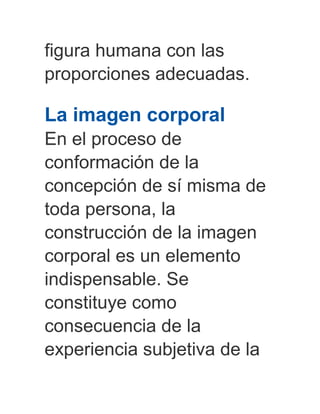 figura humana con las
proporciones adecuadas.
La imagen corporal
En el proceso de
conformación de la
concepción de sí misma de
toda persona, la
construcción de la imagen
corporal es un elemento
indispensable. Se
constituye como
consecuencia de la
experiencia subjetiva de la
 