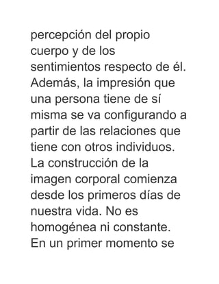 percepción del propio
cuerpo y de los
sentimientos respecto de él.
Además, la impresión que
una persona tiene de sí
misma se va configurando a
partir de las relaciones que
tiene con otros individuos.
La construcción de la
imagen corporal comienza
desde los primeros días de
nuestra vida. No es
homogénea ni constante.
En un primer momento se
 