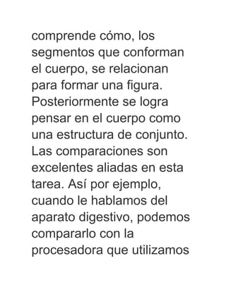 comprende cómo, los
segmentos que conforman
el cuerpo, se relacionan
para formar una figura.
Posteriormente se logra
pensar en el cuerpo como
una estructura de conjunto.
Las comparaciones son
excelentes aliadas en esta
tarea. Así por ejemplo,
cuando le hablamos del
aparato digestivo, podemos
compararlo con la
procesadora que utilizamos
 