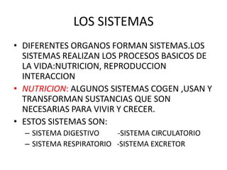 LOS SISTEMAS
• DIFERENTES ORGANOS FORMAN SISTEMAS.LOS
SISTEMAS REALIZAN LOS PROCESOS BASICOS DE
LA VIDA:NUTRICION, REPRODUCCION
INTERACCION
• NUTRICION: ALGUNOS SISTEMAS COGEN ,USAN Y
TRANSFORMAN SUSTANCIAS QUE SON
NECESARIAS PARA VIVIR Y CRECER.
• ESTOS SISTEMAS SON:
– SISTEMA DIGESTIVO -SISTEMA CIRCULATORIO
– SISTEMA RESPIRATORIO -SISTEMA EXCRETOR
 