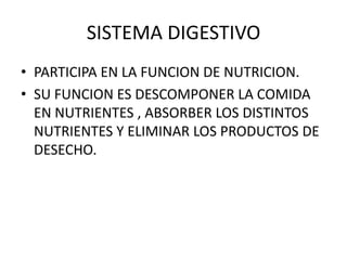 SISTEMA DIGESTIVO
• PARTICIPA EN LA FUNCION DE NUTRICION.
• SU FUNCION ES DESCOMPONER LA COMIDA
EN NUTRIENTES , ABSORBER LOS DISTINTOS
NUTRIENTES Y ELIMINAR LOS PRODUCTOS DE
DESECHO.
 