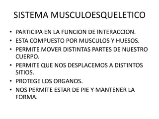 SISTEMA MUSCULOESQUELETICO
• PARTICIPA EN LA FUNCION DE INTERACCION.
• ESTA COMPUESTO POR MUSCULOS Y HUESOS.
• PERMITE MOVER DISTINTAS PARTES DE NUESTRO
CUERPO.
• PERMITE QUE NOS DESPLACEMOS A DISTINTOS
SITIOS.
• PROTEGE LOS ORGANOS.
• NOS PERMITE ESTAR DE PIE Y MANTENER LA
FORMA.
 