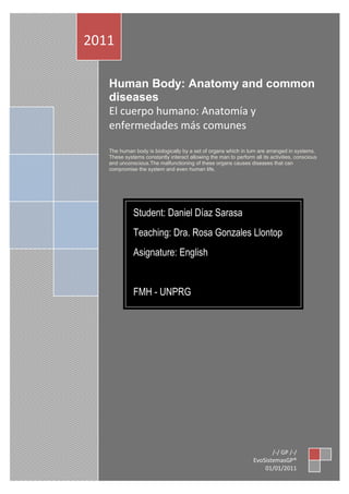 2011

   Human Body: Anatomy and common
   diseases
   El cuerpo humano: Anatomía y
   enfermedades más comunes

   The human body is biologically by a set of organs which in turn are arranged in systems.
   These systems constantly interact allowing the man to perform all its activities, conscious
   and unconscious.The malfunctioning of these organs causes diseases that can
   compromise the system and even human life.




             Student: Daniel Díaz Sarasa
             Teaching: Dra. Rosa Gonzales Llontop
             Asignature: English


             FMH - UNPRG




                                                                         /-/ GP /-/
                                                                  EvoSistemasGP®
                                                                      01/01/2011
 