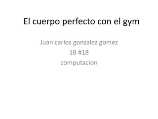 El cuerpo perfecto con el gym

    Juan carlos gonzalez gomez
              1B #18
           computacion
 