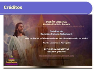 Créditos
DISEÑO ORIGINAL
Lic. Alejandrino Halire Ccahuana
http://decalogo-janohalire.blogspot.com/p/escuela-sabatica.html
Distribución
Recursos Escuela Sabática ©
Para recibir las próximas lecciones inscríbase enviando un mail a:
www.recursos-biblicos.com
Asunto: Lecciones en Powerpoint
RECURSOS ADVENTISTAS
Recursos gratuitos
http://decalogo-janohalire.blogspot.com/
https://www.slideshare.net/ahalirecc
Recursos
Escuela Sabática
 