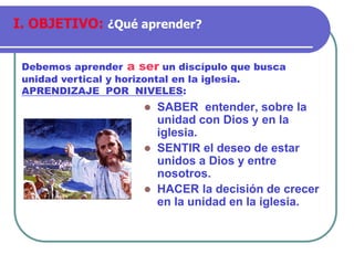 ⚫ SABER entender, sobre la
unidad con Dios y en la
iglesia.
⚫ SENTIR el deseo de estar
unidos a Dios y entre
nosotros.
⚫ HACER la decisión de crecer
en la unidad en la iglesia.
Debemos aprender a ser un discípulo que busca
unidad vertical y horizontal en la iglesia.
APRENDIZAJE POR NIVELES:
I. OBJETIVO: ¿Qué aprender?
 