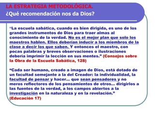 “La escuela sabática, cuando es bien dirigida, es uno de los
grandes instrumentos de Dios para traer almas al
conocimiento de la verdad. No es el mejor plan que solo los
maestros hablen. Ellos deberían inducir a los miembros de la
clase a decir los que saben. Y entonces el maestro, con
pocas palabras y breves observaciones o ilustraciones
debería imprimir la lección en sus mentes.” (Consejos sobre
la Obra de la Escuela Sabática, 128)
“Cada ser humano, creado a imagen de Dios, está dotado de
un facultad semejante a la del Creador: la individualidad, la
facultad de pensar y hacer… que sean pensadores y no
meros reflectores de los pensamientos de otros… dirigirlos a
las fuentes de la verdad, a los campos abiertos a la
investigación en la naturaleza y en la revelación.”
(Educación 17)
LA ESTRATEGIA METODOLÓGICA.
¿Qué recomendación nos da Dios?
 