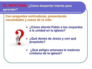 Con preguntas motivadoras, presentando
necesidades y casos de la vida:
II. MOTIVAR: ¿Cómo despertar interés para
aprender?
⚫ ¿Cómo alienta Pablo a los creyentes
a la unidad en la iglesia?
⚫ ¿Qué dones da Jesús y con qué
propósito?
⚫ ¿Qué peligro amenaza la madurez
cristiana de la iglesia?
 