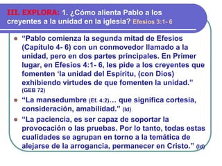 ⚫ “Pablo comienza la segunda mitad de Efesios
(Capítulo 4- 6) con un conmovedor llamado a la
unidad, pero en dos partes principales. En Primer
lugar, en Efesios 4:1- 6, les pide a los creyentes que
fomenten ‘la unidad del Espíritu, (con Dios)
exhibiendo virtudes de que fomenten la unidad.”
(GEB 72)
⚫ “La mansedumbre (Ef. 4:2)… que significa cortesía,
consideración, amabilidad.” (Id)
⚫ “La paciencia, es ser capaz de soportar la
provocación o las pruebas. Por lo tanto, todas estas
cualidades se agrupan en torno a la temática de
alejarse de la arrogancia, permanecer en Cristo.” (Id)
III. EXPLORA: 1. ¿Cómo alienta Pablo a los
creyentes a la unidad en la iglesia? Efesios 3:1- 6
 